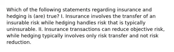 Which of the following statements regarding insurance and hedging is (are) true? I. Insurance involves the transfer of an insurable risk while hedging handles risk that is typically uninsurable. II. Insurance transactions can reduce objective risk, while hedging typically involves only risk transfer and not risk reduction.