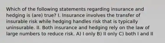 Which of the following statements regarding insurance and hedging is (are) true? I. Insurance involves the transfer of insurable risk while hedging handles risk that is typically uninsurable. II. Both insurance and hedging rely on the law of large numbers to reduce risk. A) I only B) II only C) both I and II