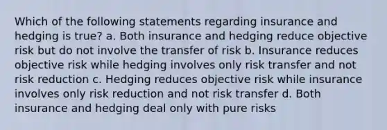 Which of the following statements regarding insurance and hedging is true? a. Both insurance and hedging reduce objective risk but do not involve the transfer of risk b. Insurance reduces objective risk while hedging involves only risk transfer and not risk reduction c. Hedging reduces objective risk while insurance involves only risk reduction and not risk transfer d. Both insurance and hedging deal only with pure risks