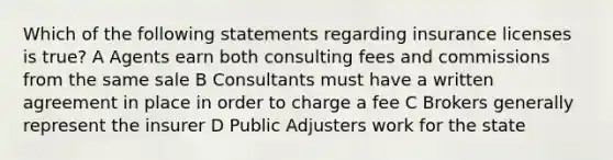 Which of the following statements regarding insurance licenses is true? A Agents earn both consulting fees and commissions from the same sale B Consultants must have a written agreement in place in order to charge a fee C Brokers generally represent the insurer D Public Adjusters work for the state