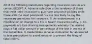 All of the following statements regarding insurance policies are correct EXCEPT: A. Adverse selection is the tendency of those that most need insurance to purchase insurance policies while those with the least perceived risk are less likely to pay the necessary premiums for insurance. B. An endorsement is a modification or change to a life or health insurance policy. C. Co-payments are loss-sharing arrangements whereby the insured pays a flat dollar amount or percentage of the loss in excess of the deductible. D. Deductibles serve as motivation for an insured to take precautions to avoid losses or to prevent the filing of false claims.