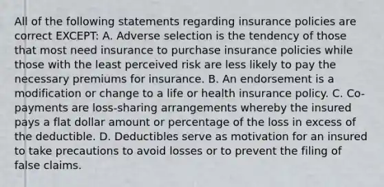 All of the following statements regarding insurance policies are correct EXCEPT: A. Adverse selection is the tendency of those that most need insurance to purchase insurance policies while those with the least perceived risk are less likely to pay the necessary premiums for insurance. B. An endorsement is a modification or change to a life or health insurance policy. C. Co-payments are loss-sharing arrangements whereby the insured pays a flat dollar amount or percentage of the loss in excess of the deductible. D. Deductibles serve as motivation for an insured to take precautions to avoid losses or to prevent the filing of false claims.