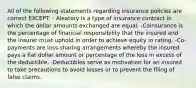 All of the following statements regarding insurance policies are correct EXCEPT: - Aleatory is a type of insurance contract in which the dollar amounts exchanged are equal. -Coinsurance is the percentage of financial responsibility that the insured and the insurer must uphold in order to achieve equity in rating. -Co-payments are loss-sharing arrangements whereby the insured pays a flat dollar amount or percentage of the loss in excess of the deductible. -Deductibles serve as motivation for an insured to take precautions to avoid losses or to prevent the filing of false claims.