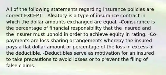 All of the following statements regarding insurance policies are correct EXCEPT: - Aleatory is a type of insurance contract in which the dollar amounts exchanged are equal. -Coinsurance is the percentage of financial responsibility that the insured and the insurer must uphold in order to achieve equity in rating. -Co-payments are loss-sharing arrangements whereby the insured pays a flat dollar amount or percentage of the loss in excess of the deductible. -Deductibles serve as motivation for an insured to take precautions to avoid losses or to prevent the filing of false claims.