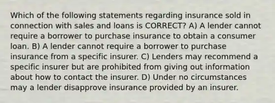 Which of the following statements regarding insurance sold in connection with sales and loans is CORRECT? A) A lender cannot require a borrower to purchase insurance to obtain a consumer loan. B) A lender cannot require a borrower to purchase insurance from a specific insurer. C) Lenders may recommend a specific insurer but are prohibited from giving out information about how to contact the insurer. D) Under no circumstances may a lender disapprove insurance provided by an insurer.