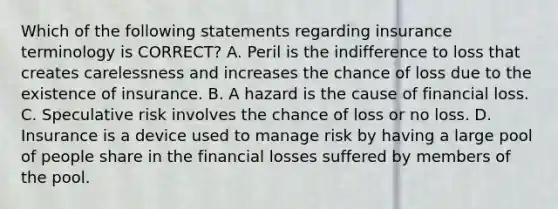 Which of the following statements regarding insurance terminology is CORRECT? A. Peril is the indifference to loss that creates carelessness and increases the chance of loss due to the existence of insurance. B. A hazard is the cause of financial loss. C. Speculative risk involves the chance of loss or no loss. D. Insurance is a device used to manage risk by having a large pool of people share in the financial losses suffered by members of the pool.