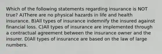 Which of the following statements regarding insurance is NOT true? A)There are no physical hazards in life and health insurance. B)All types of insurance indemnify the insured against financial loss. C)All types of insurance are implemented through a contractual agreement between the insurance owner and the insurer. D)All types of insurance are based on the law of large numbers.