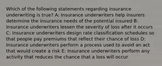 Which of the following statements regarding insurance underwriting is true? A: Insurance underwriters help insurers determine the insurance needs of the potential insured B: Insurance underwriters lessen the severity of loss after it occurs C: Insurance underwriters design rate classification schedules so that people pay premiums that reflect their chance of loss D: Insurance underwriters perform a process used to avoid an act that would create a risk E: Insurance underwriters perform any activity that reduces the chance that a loss will occur