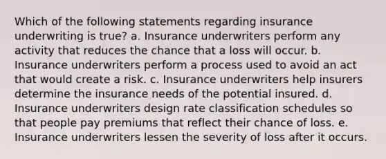 Which of the following statements regarding insurance underwriting is true? a. Insurance underwriters perform any activity that reduces the chance that a loss will occur. b. Insurance underwriters perform a process used to avoid an act that would create a risk. c. Insurance underwriters help insurers determine the insurance needs of the potential insured. d. Insurance underwriters design rate classification schedules so that people pay premiums that reflect their chance of loss. e. Insurance underwriters lessen the severity of loss after it occurs.