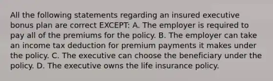 All the following statements regarding an insured executive bonus plan are correct EXCEPT: A. The employer is required to pay all of the premiums for the policy. B. The employer can take an income tax deduction for premium payments it makes under the policy. C. The executive can choose the beneficiary under the policy. D. The executive owns the life insurance policy.