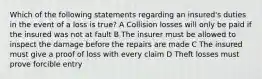 Which of the following statements regarding an insured's duties in the event of a loss is true? A Collision losses will only be paid if the insured was not at fault B The insurer must be allowed to inspect the damage before the repairs are made C The insured must give a proof of loss with every claim D Theft losses must prove forcible entry