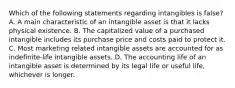 Which of the following statements regarding intangibles is false? A. A main characteristic of an intangible asset is that it lacks physical existence. B. The capitalized value of a purchased intangible includes its purchase price and costs paid to protect it. C. Most marketing related intangible assets are accounted for as indefinite-life intangible assets. D. The accounting life of an intangible asset is determined by its legal life or useful life, whichever is longer.