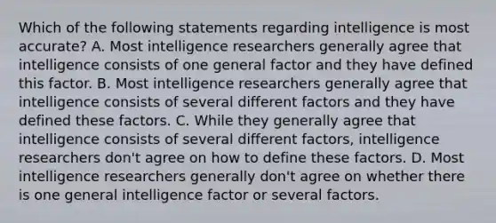 Which of the following statements regarding intelligence is most accurate? A. Most intelligence researchers generally agree that intelligence consists of one general factor and they have defined this factor. B. Most intelligence researchers generally agree that intelligence consists of several different factors and they have defined these factors. C. While they generally agree that intelligence consists of several different factors, intelligence researchers don't agree on how to define these factors. D. Most intelligence researchers generally don't agree on whether there is one general intelligence factor or several factors.