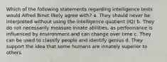 Which of the following statements regarding intelligence tests would Alfred Binet likely agree with? a. They should never be interpreted without using the intelligence quotient (IQ) b. They do not necessarily measure innate abilities, as performance is influenced by environment and can change over time c. They can be used to classify people and identify genius d. They support the idea that some humans are innately superior to others