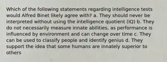 Which of the following statements regarding <a href='https://www.questionai.com/knowledge/kbdP4YrASs-intelligence-tests' class='anchor-knowledge'>intelligence tests</a> would Alfred Binet likely agree with? a. They should never be interpreted without using the intelligence quotient (IQ) b. They do not necessarily measure innate abilities, as performance is influenced by environment and can change over time c. They can be used to classify people and identify genius d. They support the idea that some humans are innately superior to others