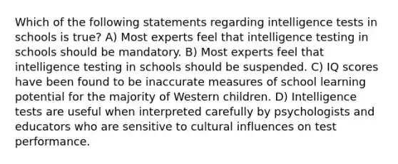 Which of the following statements regarding intelligence tests in schools is true? A) Most experts feel that intelligence testing in schools should be mandatory. B) Most experts feel that intelligence testing in schools should be suspended. C) IQ scores have been found to be inaccurate measures of school learning potential for the majority of Western children. D) Intelligence tests are useful when interpreted carefully by psychologists and educators who are sensitive to cultural influences on test performance.