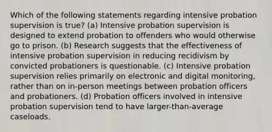 Which of the following statements regarding intensive probation supervision is true? (a) Intensive probation supervision is designed to extend probation to offenders who would otherwise go to prison. (b) Research suggests that the effectiveness of intensive probation supervision in reducing recidivism by convicted probationers is questionable. (c) Intensive probation supervision relies primarily on electronic and digital monitoring, rather than on in-person meetings between probation officers and probationers. (d) Probation officers involved in intensive probation supervision tend to have larger-than-average caseloads.