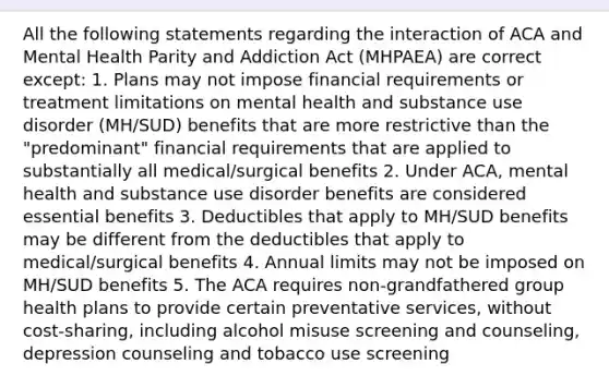 All the following statements regarding the interaction of ACA and Mental Health Parity and Addiction Act (MHPAEA) are correct except: 1. Plans may not impose financial requirements or treatment limitations on mental health and substance use disorder (MH/SUD) benefits that are more restrictive than the "predominant" financial requirements that are applied to substantially all medical/surgical benefits 2. Under ACA, mental health and substance use disorder benefits are considered essential benefits 3. Deductibles that apply to MH/SUD benefits may be different from the deductibles that apply to medical/surgical benefits 4. Annual limits may not be imposed on MH/SUD benefits 5. The ACA requires non-grandfathered group health plans to provide certain preventative services, without cost-sharing, including alcohol misuse screening and counseling, depression counseling and tobacco use screening