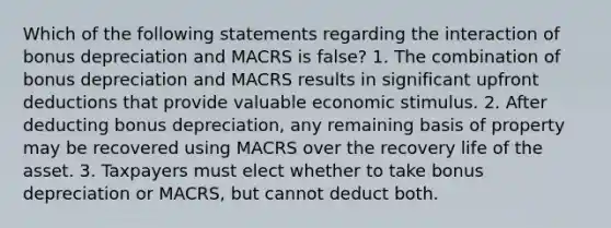 Which of the following statements regarding the interaction of bonus depreciation and MACRS is false? 1. The combination of bonus depreciation and MACRS results in significant upfront deductions that provide valuable economic stimulus. 2. After deducting bonus depreciation, any remaining basis of property may be recovered using MACRS over the recovery life of the asset. 3. Taxpayers must elect whether to take bonus depreciation or MACRS, but cannot deduct both.