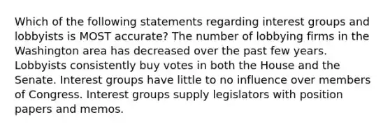 Which of the following statements regarding interest groups and lobbyists is MOST accurate? The number of lobbying firms in the Washington area has decreased over the past few years. Lobbyists consistently buy votes in both the House and the Senate. Interest groups have little to no influence over members of Congress. Interest groups supply legislators with position papers and memos.