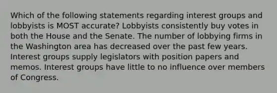 Which of the following statements regarding interest groups and lobbyists is MOST accurate? Lobbyists consistently buy votes in both the House and the Senate. The number of lobbying firms in the Washington area has decreased over the past few years. Interest groups supply legislators with position papers and memos. Interest groups have little to no influence over members of Congress.