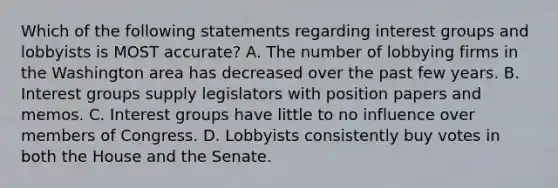 Which of the following statements regarding interest groups and lobbyists is MOST accurate? A. The number of lobbying firms in the Washington area has decreased over the past few years. B. Interest groups supply legislators with position papers and memos. C. Interest groups have little to no influence over members of Congress. D. Lobbyists consistently buy votes in both the House and the Senate.