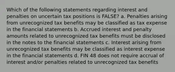 Which of the following statements regarding interest and penalties on uncertain tax positions is FALSE? a. Penalties arising from unrecognized tax benefits may be classified as tax expense in the financial statements b. Accrued interest and penalty amounts related to unrecognized tax benefits must be disclosed in the notes to the financial statements c. Interest arising from unrecognized tax benefits may be classified as interest expense in the financial statements d. FIN 48 does not require accrual of interest and/or penalties related to unrecognized tax benefits