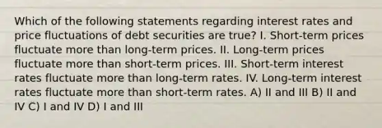 Which of the following statements regarding interest rates and price fluctuations of debt securities are true? I. Short-term prices fluctuate more than long-term prices. II. Long-term prices fluctuate more than short-term prices. III. Short-term interest rates fluctuate more than long-term rates. IV. Long-term interest rates fluctuate more than short-term rates. A) II and III B) II and IV C) I and IV D) I and III