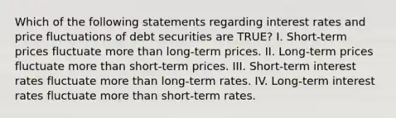 Which of the following statements regarding interest rates and price fluctuations of debt securities are TRUE? I. Short-term prices fluctuate more than long-term prices. II. Long-term prices fluctuate more than short-term prices. III. Short-term interest rates fluctuate more than long-term rates. IV. Long-term interest rates fluctuate more than short-term rates.