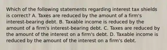 Which of the following statements regarding interest tax shields is correct? A. Taxes are reduced by the amount of a firm's interest-bearing debt. B. Taxable income is reduced by the amount of a firm's interest-bearing debt. C. Taxes are reduced by the amount of the interest on a firm's debt. D. Taxable income is reduced by the amount of the interest on a firm's debt.