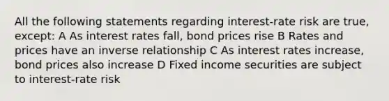 All the following statements regarding interest-rate risk are true, except: A As interest rates fall, bond prices rise B Rates and prices have an inverse relationship C As interest rates increase, bond prices also increase D Fixed income securities are subject to interest-rate risk