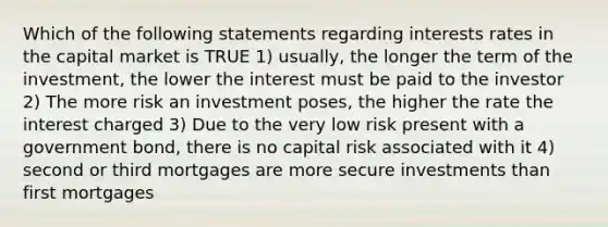 Which of the following statements regarding interests rates in the capital market is TRUE 1) usually, the longer the term of the investment, the lower the interest must be paid to the investor 2) The more risk an investment poses, the higher the rate the interest charged 3) Due to the very low risk present with a government bond, there is no capital risk associated with it 4) second or third mortgages are more secure investments than first mortgages