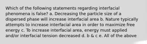 Which of the following statements regarding interfacial phenomena is false? a. Decreasing the particle size of a dispersed phase will increase interfacial area b. Nature typically attempts to increase interfacial area in order to maximize free energy c. To increase interfacial area, energy must applied and/or interfacial tension decreased d. b & c e. All of the above