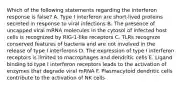 Which of the following statements regarding the interferon response is false? A. Type I interferon are short-lived proteins secreted in response to viral infections B. The presence of uncapped viral mRNA molecules in the cytosol of infected host cells is recognized by RIG-1-like receptors C. TLRs recognize conserved features of bacteria and are not involved in the release of type I interferons D. The expression of type I interferon receptors is limited to macrophages and dendritic cells E. Ligand binding to type I interferon receptors leads to the activation of enzymes that degrade viral mRNA F. Plasmacytoid dendritic cells contribute to the activation of NK cells