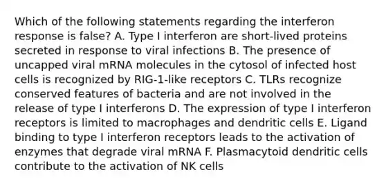 Which of the following statements regarding the interferon response is false? A. Type I interferon are short-lived proteins secreted in response to viral infections B. The presence of uncapped viral mRNA molecules in the cytosol of infected host cells is recognized by RIG-1-like receptors C. TLRs recognize conserved features of bacteria and are not involved in the release of type I interferons D. The expression of type I interferon receptors is limited to macrophages and dendritic cells E. Ligand binding to type I interferon receptors leads to the activation of enzymes that degrade viral mRNA F. Plasmacytoid dendritic cells contribute to the activation of NK cells