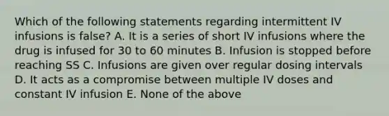 Which of the following statements regarding intermittent IV infusions is false? A. It is a series of short IV infusions where the drug is infused for 30 to 60 minutes B. Infusion is stopped before reaching SS C. Infusions are given over regular dosing intervals D. It acts as a compromise between multiple IV doses and constant IV infusion E. None of the above