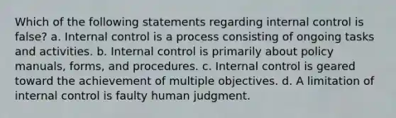 Which of the following statements regarding internal control is false? a. Internal control is a process consisting of ongoing tasks and activities. b. Internal control is primarily about policy manuals, forms, and procedures. c. Internal control is geared toward the achievement of multiple objectives. d. A limitation of internal control is faulty human judgment.