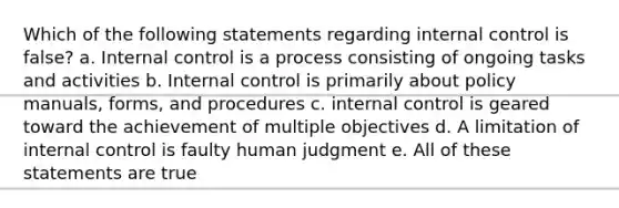 Which of the following statements regarding internal control is false? a. Internal control is a process consisting of ongoing tasks and activities b. Internal control is primarily about policy manuals, forms, and procedures c. internal control is geared toward the achievement of multiple objectives d. A limitation of internal control is faulty human judgment e. All of these statements are true