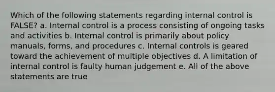 Which of the following statements regarding internal control is FALSE? a. Internal control is a process consisting of ongoing tasks and activities b. Internal control is primarily about policy manuals, forms, and procedures c. Internal controls is geared toward the achievement of multiple objectives d. A limitation of internal control is faulty human judgement e. All of the above statements are true