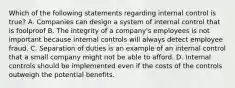 Which of the following statements regarding internal control is true? A. Companies can design a system of internal control that is foolproof B. The integrity of a company's employees is not important because internal controls will always detect employee fraud. C. Separation of duties is an example of an internal control that a small company might not be able to afford. D. Internal controls should be implemented even if the costs of the controls outweigh the potential benefits.