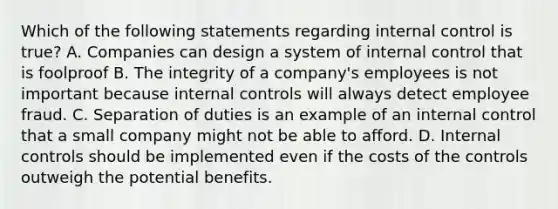 Which of the following statements regarding internal control is true? A. Companies can design a system of internal control that is foolproof B. The integrity of a company's employees is not important because internal controls will always detect employee fraud. C. Separation of duties is an example of an internal control that a small company might not be able to afford. D. Internal controls should be implemented even if the costs of the controls outweigh the potential benefits.