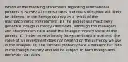 Which of the following statements regarding international projects is FALSE? A) Interest rates and costs of capital will likely be different in the foreign country as a result of the macroeconomic environment. B) The project will most likely generate foreign currency cash flows, although the managers and shareholders care about the foreign currency value of the project. C) Under internationally integrated capital markets, the value of an investment does not depend on the currency we use in the analysis. D) The firm will probably face a different tax rate in the foreign country and will be subject to both foreign and domestic tax codes.