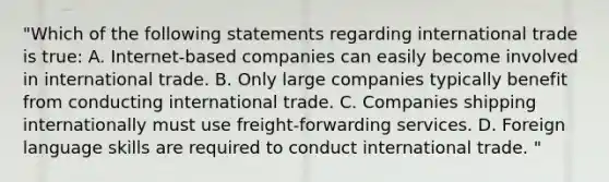 "Which of the following statements regarding international trade is true: A. Internet-based companies can easily become involved in international trade. B. Only large companies typically benefit from conducting international trade. C. Companies shipping internationally must use freight-forwarding services. D. Foreign language skills are required to conduct international trade. "