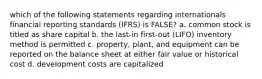 which of the following statements regarding internationals financial reporting standards (IFRS) is FALSE? a. common stock is titled as share capital b. the last-in first-out (LIFO) inventory method is permitted c. property, plant, and equipment can be reported on the balance sheet at either fair value or historical cost d. development costs are capitalized