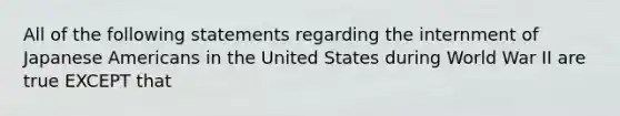 All of the following statements regarding the internment of Japanese Americans in the United States during World War II are true EXCEPT that