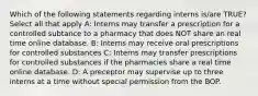 Which of the following statements regarding interns is/are TRUE? Select all that apply A: Interns may transfer a prescription for a controlled subtance to a pharmacy that does NOT share an real time online database. B: Interns may receive oral prescriptions for controlled substances C: Interns may transfer prescriptions for controlled substances if the pharmacies share a real time online database. D: A preceptor may supervise up to three interns at a time without special permission from the BOP.