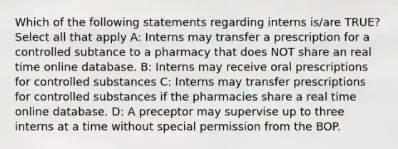 Which of the following statements regarding interns is/are TRUE? Select all that apply A: Interns may transfer a prescription for a controlled subtance to a pharmacy that does NOT share an real time online database. B: Interns may receive oral prescriptions for controlled substances C: Interns may transfer prescriptions for controlled substances if the pharmacies share a real time online database. D: A preceptor may supervise up to three interns at a time without special permission from the BOP.