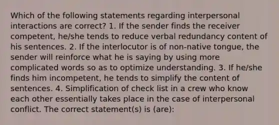 Which of the following statements regarding interpersonal interactions are correct? 1. If the sender finds the receiver competent, he/she tends to reduce verbal redundancy content of his sentences. 2. If the interlocutor is of non-native tongue, the sender will reinforce what he is saying by using more complicated words so as to optimize understanding. 3. If he/she finds him incompetent, he tends to simplify the content of sentences. 4. Simplification of check list in a crew who know each other essentially takes place in the case of interpersonal conflict. The correct statement(s) is (are):