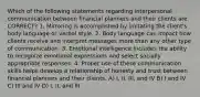 Which of the following statements regarding interpersonal communication between financial planners and their clients are CORRECT? 1. Mirroring is accomplished by imitating the client's body language or verbal style. 2. Body language can impact how clients receive and interpret messages more than any other type of communication. 3. Emotional intelligence includes the ability to recognize emotional expressions and select socially appropriate responses. 4. Proper use of these communication skills helps develop a relationship of honesty and trust between financial planners and their clients. A) I, II, III, and IV B) I and IV C) III and IV D) I, II, and III