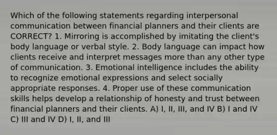 Which of the following statements regarding interpersonal communication between financial planners and their clients are CORRECT? 1. Mirroring is accomplished by imitating the client's body language or verbal style. 2. Body language can impact how clients receive and interpret messages more than any other type of communication. 3. Emotional intelligence includes the ability to recognize emotional expressions and select socially appropriate responses. 4. Proper use of these communication skills helps develop a relationship of honesty and trust between financial planners and their clients. A) I, II, III, and IV B) I and IV C) III and IV D) I, II, and III